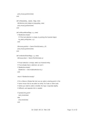 3D 모델러 애드인 개발 과정 Page 10 of 42
pick_mouse_position(view)
end
def onKeyUp(key, _repeat, _flags, view)
@inference_lock_helper.on_keyup(key, view)
pick_mouse_position(view)
end
def onMouseMove(flags, x, y, view)
if @selection.empty?
# If the tool selection is empty, try picking the hovered object.
try_select_entity(view, x, y)
end
@mouse_position = Geom::Point3d.new(x, y, 0)
pick_mouse_position(view)
end
def onLButtonDown(flags, x, y, view)
@mouse_down = Geom::Point3d.new(x, y)
# If tool selection is empty, select our hovered entity.
# If we already have a selection, we use it.
if @selection.empty?
@selection = view.model.selection.to_a
end
return if @selection.empty?
# For a Move or Rotate like tool, we can select a starting point in the
# same mouse click as we select an entity. For Scale or other tools
# where you need to select a handle, this logic is typically slightly
# different, and separate click is needed.
if !picked_first_point?
start_move(view)
else
end_move(view)
end
 
