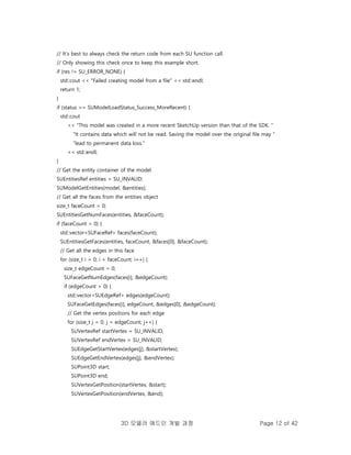 3D 모델러 애드인 개발 과정 Page 12 of 42
// It's best to always check the return code from each SU function call.
// Only showing this check once to keep this example short.
if (res != SU_ERROR_NONE) {
std::cout << "Failed creating model from a file" << std::endl;
return 1;
}
if (status == SUModelLoadStatus_Success_MoreRecent) {
std::cout
<< "This model was created in a more recent SketchUp version than that of the SDK. "
"It contains data which will not be read. Saving the model over the original file may "
"lead to permanent data loss."
<< std::endl;
}
// Get the entity container of the model.
SUEntitiesRef entities = SU_INVALID;
SUModelGetEntities(model, &entities);
// Get all the faces from the entities object
size_t faceCount = 0;
SUEntitiesGetNumFaces(entities, &faceCount);
if (faceCount > 0) {
std::vector<SUFaceRef> faces(faceCount);
SUEntitiesGetFaces(entities, faceCount, &faces[0], &faceCount);
// Get all the edges in this face
for (size_t i = 0; i < faceCount; i++) {
size_t edgeCount = 0;
SUFaceGetNumEdges(faces[i], &edgeCount);
if (edgeCount > 0) {
std::vector<SUEdgeRef> edges(edgeCount);
SUFaceGetEdges(faces[i], edgeCount, &edges[0], &edgeCount);
// Get the vertex positions for each edge
for (size_t j = 0; j < edgeCount; j++) {
SUVertexRef startVertex = SU_INVALID;
SUVertexRef endVertex = SU_INVALID;
SUEdgeGetStartVertex(edges[j], &startVertex);
SUEdgeGetEndVertex(edges[j], &endVertex);
SUPoint3D start;
SUPoint3D end;
SUVertexGetPosition(startVertex, &start);
SUVertexGetPosition(endVertex, &end);
 