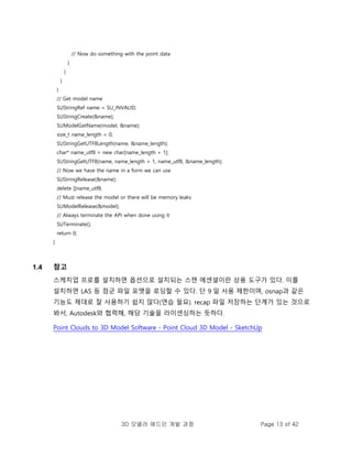 3D 모델러 애드인 개발 과정 Page 13 of 42
// Now do something with the point data
}
}
}
}
// Get model name
SUStringRef name = SU_INVALID;
SUStringCreate(&name);
SUModelGetName(model, &name);
size_t name_length = 0;
SUStringGetUTF8Length(name, &name_length);
char* name_utf8 = new char[name_length + 1];
SUStringGetUTF8(name, name_length + 1, name_utf8, &name_length);
// Now we have the name in a form we can use
SUStringRelease(&name);
delete []name_utf8;
// Must release the model or there will be memory leaks
SUModelRelease(&model);
// Always terminate the API when done using it
SUTerminate();
return 0;
}
1.4 참고
스케치업 프로를 설치하면 옵션으로 설치되는 스캔 에센셜이란 상용 도구가 있다. 이를
설치하면 LAS 등 점군 파일 포맷을 로딩할 수 있다. 단 9 일 사용 제한이며, osnap과 같은
기능도 제대로 잘 사용하기 쉽지 않다(연습 필요). recap 파일 저장하는 단계가 있는 것으로
봐서, Autodesk와 협력해, 해당 기술을 라이센싱하는 듯하다.
Point Clouds to 3D Model Software - Point Cloud 3D Model - SketchUp
 
