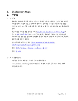 3D 모델러 애드인 개발 과정 Page 14 of 42
2. CloudCompare PlugIn
2.1 개발 방법
2.1.1 개요
클라우드 컴페어는 점군을 다루는 오픈소스 중 가장 강력한 도구이다. 간단한 명령 실행은
파이썬 방식도 지원하지만, 공식적으로 클라우드 컴페어는 C 기반으로 플러그인 개발을
지원한다. 다만, UI도구를 QT를 사용하기 때문에, QT를 먼저 다운로드하고 빌드를 시도해야
한다.
최근 개발된 파이썬 개발 방식은 두개로 cloudComPy, CloudCompare Python Plugin가
있으나(참고. 2.13 알파버전 2023.6 기준으로 파이썬 플러그인 관리자 기능 지원됨), 이
라이브러리는 명령들을 현재로서는 이벤트 형식이 아닌 배치 형식으로 동작하므로, 데이터
일괄 처리할 때만 사용된다.
참고 - 윈도우 버전 소스 빌드. CloudCompare/BUILD.md at master ·
CloudCompare/CloudCompare (github.com)
참고 - Qt for Windows - Building from Source | Qt 5.15
참고- Qt build
2.1.2 개발환경설치
개발환경 설정이 복잡한다. 다음과 같이 진행해야 한다.
1. visual studio community version 다운로드 후 설치. 다음과 같이 msvc 2015, 2017
라이브러리 설치.
 