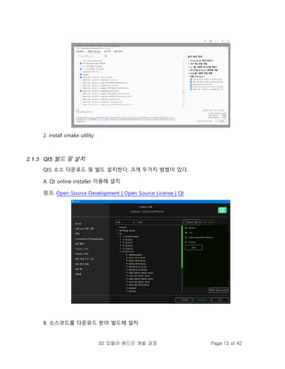 3D 모델러 애드인 개발 과정 Page 15 of 42
2. install cmake utility
2.1.3 Qt5 빌드 및 설치
Qt5 소스 다운로드 및 빌드 설치한다. 크게 두가지 방법이 있다.
A. Qt online installer 이용해 설치
링크. Open Source Development | Open Source License | Qt
B. 소스코드를 다운로드 받아 빌드해 설치
 