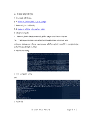 3D 모델러 애드인 개발 과정 Page 16 of 42
B는 다음과 같이 진행한다.
1. download qt5 library.
링크. Index of /archive/qt/5.15/5.15.2/single
2. download jom build utility
링크. Index of /official_releases/jom (qt.io)
3. set compiler path
SET PATH=%_ROOT%qtbasebin;%_ROOT%gnuwin32bin;%PATH%
CALL "F:Programvisual studioVCAuxiliaryBuildvcvarsall.bat" x86
configure -debug-and-release -opensource -platform win32-msvc2015 -nomake tests -
prefix f:projectsqt5.15.2bin
4. make build config
5. build using jom utility
jom
6. install qt5
 