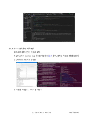 3D 모델러 애드인 개발 과정 Page 18 of 42
2.1.4 C++ 기반 플러그인 개발
플러그인 개발 순서는 다음과 같다.
1. github에서 example plug 코드를 다운로드(참고) 받아, 원하는 기능을 개발함(C언어)
2. CMake로 프로젝트 생성함
3. 기능을 코딩한다. 그리고 빌드한다.
 