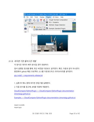 3D 모델러 애드인 개발 과정 Page 20 of 42
2.1.5 파이썬 기반 플러그인 개발
이 방식은 데이터 배치 방식일 경우 유용하다.
앞서 설명된 링크를 통해, 최신 버전을 다운로드 설치한다. 혹은, 다음과 같이 아나콘다
환경에서 github 해당 프로젝트 소스를 다운로드하고 라이브러리를 설치한다.
pip install -r requirements-release.txt
1. 실행 후 메뉴 중에 파이썬 편집기를 실행한다.
2. 다음 문서를 참고해, API를 이용해 개발한다.
CloudCompare-PythonPlugin — CloudCompare-PythonPlugin documentation
(tmontaigu.github.io)
Examples — CloudCompare-PythonPlugin documentation (tmontaigu.github.io)
import cccorelib
import pycc
 