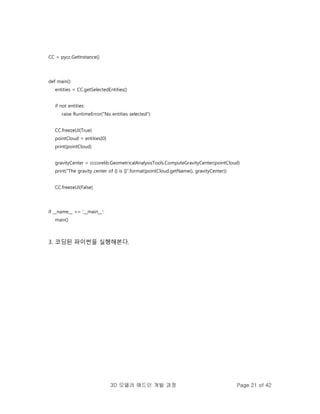 3D 모델러 애드인 개발 과정 Page 21 of 42
CC = pycc.GetInstance()
def main():
entities = CC.getSelectedEntities()
if not entities:
raise RuntimeError("No entities selected")
CC.freezeUI(True)
pointCloud = entities[0]
print(pointCloud)
gravityCenter = cccorelib.GeometricalAnalysisTools.ComputeGravityCenter(pointCloud)
print("The gravity center of {} is {}".format(pointCloud.getName(), gravityCenter))
CC.freezeUI(False)
if __name__ == '__main__':
main()
3. 코딩된 파이썬을 실행해본다.
 
