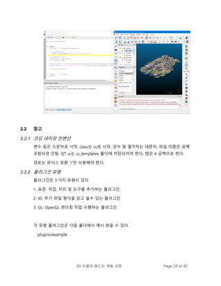 3D 모델러 애드인 개발 과정 Page 22 of 42
2.2 참고
2.2.1 코딩 네미밍 컨벤션
변수 등은 소문자로 시작. class는 cc로 시작. 상수 및 열거자는 대문자. 파일 이름은 공백
포함되면 안됨. QT ui는 ui_templates 폴더에 저장되어야 한다. 탭은 4 공백으로 한다.
경로는 유닉스 호환 '/'만 사용해야 한다.
2.2.2 플러그인 유형
플러그인은 3 가지 유형이 있다.
1. 표준: 작업, 처리 및 도구를 추가하는 플러그인.
2. IO: 추가 파일 형식을 읽고 쓸수 있는 플러그인
3. GL: OpenGL 렌더링 작업 수행하는 플러그인.
각 유형 플러그인은 다음 폴더에서 예시 찾을 수 있다.
plugins/example
 