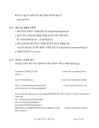 3D 모델러 애드인 개발 과정 Page 23 of 42
플러그인 개발 후 다음과 같이 폴더 만들어 복사해 넣을 것.
plugins/private
2.2.3 플러그인 템플릿 사용법
1. 플러그인의 디렉토리 이름을 변경. 예. ExamplePluginSuperPlugin
2. 플러그인의 디렉토리와 동일한 이름을 갖도록 파일 이름을 변경.
예. .qrcExamplePlugin.qrc -> SuperPlugin.qrc
3. 플러그인을 빌드해야 하는지 여부를 제어하는 옵션의 이름을 변경.
"main"및 파일 (예 : 및 )에서 클래스 이름을 변경. 예. ExamplePlugin.cppExamplePlugin.h
4. 파일을 업데이트. 예. info.json
2.2.4 파이썬 스크립트 예시
파이썬은 데이터 배치 처리 수준에서만 사용 가능한다. 예시는 다음과 같음 (참고).
os.environ["_CCTRACE_"]="ON" # only if you want debug traces
from C++
import cloudComPy as cc # import the CloudComPy module
cloud = cc.loadPointCloud("myCloud.xyz") # read a point cloud from a file
print("cloud name: %s"%cloud.getName())
res=cc.computeCurvature(cc.CurvatureType.GAUSSIAN_CURV, 0.05, [cloud]) # compute curvature as a
scalar field
nsf = cloud.getNumberOfScalarFields()
sfCurv=cloud.getScalarField(nsf-1)
cloud.setCurrentOutScalarField(nsf-1)
filteredCloud=cc.filterBySFValue(0.01, sfCurv.getMax(), cloud) # keep only the points above a
given curvature
 