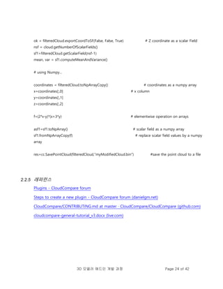 3D 모델러 애드인 개발 과정 Page 24 of 42
ok = filteredCloud.exportCoordToSF(False, False, True) # Z coordinate as a scalar Field
nsf = cloud.getNumberOfScalarFields()
sf1=filteredCloud.getScalarField(nsf-1)
mean, var = sf1.computeMeanAndVariance()
# using Numpy...
coordinates = filteredCloud.toNpArrayCopy() # coordinates as a numpy array
x=coordinates[:,0] # x column
y=coordinates[:,1]
z=coordinates[:,2]
f=(2*x-y)*(x+3*y) # elementwise operation on arrays
asf1=sf1.toNpArray() # scalar field as a numpy array
sf1.fromNpArrayCopy(f) # replace scalar field values by a numpy
array
res=cc.SavePointCloud(filteredCloud,"myModifiedCloud.bin") #save the point cloud to a file
2.2.5 레퍼런스
Plugins - CloudCompare forum
Steps to create a new plugin - CloudCompare forum (danielgm.net)
CloudCompare/CONTRIBUTING.md at master · CloudCompare/CloudCompare (github.com)
cloudcompare-general-tutorial_v3.docx (live.com)
 