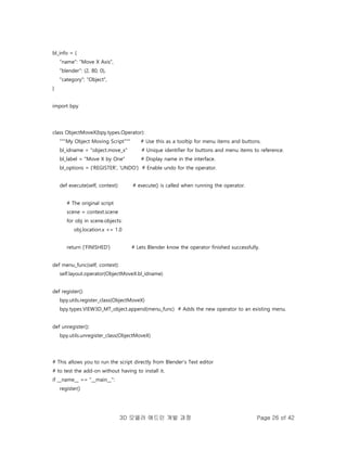 3D 모델러 애드인 개발 과정 Page 26 of 42
bl_info = {
"name": "Move X Axis",
"blender": (2, 80, 0),
"category": "Object",
}
import bpy
class ObjectMoveX(bpy.types.Operator):
"""My Object Moving Script""" # Use this as a tooltip for menu items and buttons.
bl_idname = "object.move_x" # Unique identifier for buttons and menu items to reference.
bl_label = "Move X by One" # Display name in the interface.
bl_options = {'REGISTER', 'UNDO'} # Enable undo for the operator.
def execute(self, context): # execute() is called when running the operator.
# The original script
scene = context.scene
for obj in scene.objects:
obj.location.x += 1.0
return {'FINISHED'} # Lets Blender know the operator finished successfully.
def menu_func(self, context):
self.layout.operator(ObjectMoveX.bl_idname)
def register():
bpy.utils.register_class(ObjectMoveX)
bpy.types.VIEW3D_MT_object.append(menu_func) # Adds the new operator to an existing menu.
def unregister():
bpy.utils.unregister_class(ObjectMoveX)
# This allows you to run the script directly from Blender's Text editor
# to test the add-on without having to install it.
if __name__ == "__main__":
register()
 