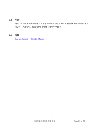 3D 모델러 애드인 개발 과정 Page 27 of 42
3.3 이슈
블렌더는 오토데스크 마야와 같은 범용 모델러로 명령체계는 스케치업에 비해 확장성 높고
유연하나 복잡한다. 개념을 알지 못하면 사용하기 어렵다.
3.4 참고
Add-on Tutorial — Blender Manual
 