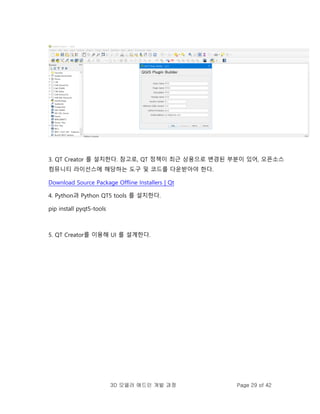 3D 모델러 애드인 개발 과정 Page 29 of 42
3. QT Creator 를 설치한다. 참고로, QT 정책이 최근 상용으로 변경된 부분이 있어, 오픈소스
컴뮤니티 라이선스에 해당하는 도구 및 코드를 다운받아야 한다.
Download Source Package Offline Installers | Qt
4. Python과 Python QT5 tools 를 설치한다.
pip install pyqt5-tools
5. QT Creator를 이용해 UI 를 설계한다.
 