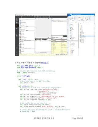 3D 모델러 애드인 개발 과정 Page 30 of 42
6. 메인 모듈의 기능을 코딩한다 (API 참고).
from qgis.PyQt.QtGui import *
from qgis.PyQt.QtWidgets import *
# initialize Qt resources from file resources.py
from . import resources
class TestPlugin:
def __init__(self, iface):
# save reference to the QGIS interface
self.iface = iface
def initGui(self):
# create action that will start plugin configuration
self.action = QAction(QIcon("testplug:icon.png"),
"Test plugin",
self.iface.mainWindow())
self.action.setObjectName("testAction")
self.action.setWhatsThis("Configuration for test plugin")
self.action.setStatusTip("This is status tip")
self.action.triggered.connect(self.run)
# add toolbar button and menu item
self.iface.addToolBarIcon(self.action)
self.iface.addPluginToMenu("&Test plugins", self.action)
# connect to signal renderComplete which is emitted when canvas
# rendering is done
 