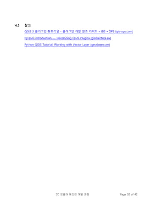 3D 모델러 애드인 개발 과정 Page 32 of 42
4.3 참고
QGIS 3 플러그인 튜토리얼 - 플러그인 개발 참조 가이드 » GIS • OPS (gis-ops.com)
PyQGIS introduction — Developing QGIS Plugins (gismentors.eu)
Python QGIS Tutorial: Working with Vector Layer (geodose.com)
 