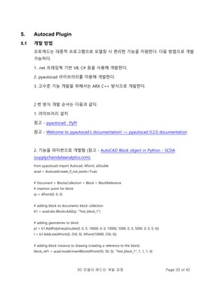 3D 모델러 애드인 개발 과정 Page 33 of 42
5. Autocad Plugin
5.1 개발 방법
오토캐드는 대중적 프로그램으로 모델링 시 편리한 기능을 지원한다. 다음 방법으로 개발
가능하다.
1. .net 프레임웍 기반 VB, C# 등을 사용해 개발한다.
2. pyautocad 라이브러리를 이용해 개발한다.
3. 고수준 기능 개발을 위해서는 ARX C++ 방식으로 개발한다.
2 번 방식 개발 순서는 다음과 같다.
1. 라이브러리 설치
참고 - pyautocad · PyPI
참고 - Welcome to pyautocad’s documentation! — pyautocad 0.2.0 documentation
2. 기능을 파이썬으로 개발함 (참고 - AutoCAD Block object in Python - SCDA
(supplychaindataanalytics.com).
from pyautocad import Autocad, APoint, aDouble
acad = Autocad(create_if_not_exists=True)
# Document > BlocksCollection > Block > BlockReference
# insertion point for block
ip = APoint(0, 0, 0)
# adding block to documents block collection
b1 = acad.doc.Blocks.Add(ip, "Test_block_1")
# adding geometries to block
pl = b1.AddPolyline(aDouble(0, 0, 0, 10000, 0, 0, 10000, 5000, 0, 0, 5000, 0, 0, 0, 0))
l = b1.AddLine(APoint(0, 250, 0), APoint(10000, 250, 0))
# adding block instance to drawing (creating a reference to the block)
block_ref1 = acad.model.InsertBlock(APoint(50, 50, 0), "Test_block_1", 1, 1, 1, 0)
 