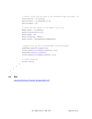 3D 모델러 애드인 개발 과정 Page 35 of 42
// Create a Circle with its center in the coordinates origin and radius = 50.
Circle myCircle = new Circle();
myCircle.Center = new Point3d(0, 0, 0);
myCircle.Radius = 50;
// Create text with "Hello!" in the middle of the circle
DBText myText = new DBText();
myText.SetDatabaseDefaults();
myText.Height = 20;
myText.TextString = "Hello!";
myText.Justify = AttachmentPoint.MiddleCenter;
// Append Circle and Text to the Blocktable record and Database
acBlkTblRec.AppendEntity(myCircle);
acTrans.AddNewlyCreatedDBObject(myCircle, true);
acBlkTblRec.AppendEntity(myText);
acTrans.AddNewlyCreatedDBObject(myText, true);
// Finish Transaction
acTrans.Commit();
}
}
}
}
5.3 참고
pyautocad.Autocad Example (programtalk.com)
 