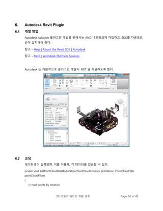 3D 모델러 애드인 개발 과정 Page 36 of 42
6. Autodesk Revit Plugin
6.1 개발 방법
Autodesk solution 플러그인 개발을 위해서는 AND 네트워크에 가입하고, SDK를 다운로드
받아 설치해야 한다.
참고 - Help | About the Revit SDK | Autodesk
참고 - Revit | Autodesk Platform Services
Autodesk 는 기본적으로 플러그인 개발시 .NET 을 사용하도록 한다.
6.2 코딩
데이터셋이 입력되면, 이를 이용해, 각 데이터를 접근할 수 있다.
private void GetPointCloudDataByIteration(PointCloudInstance pcInstance, PointCloudFilter
pointCloudFilter)
{
// read points by iteration
 