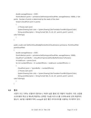3D 모델러 애드인 개발 과정 Page 37 of 42
double averageDistance = 0.001;
PointCollection points = pcInstance.GetPoints(pointCloudFilter, averageDistance, 10000); // Get
points. Number of points is determined by the needs of the client
foreach (CloudPoint point in points)
{
// Process each point
System.Drawing.Color color = System.Drawing.ColorTranslator.FromWin32(point.Color);
String pointDescription = String.Format("({0}, {1}, {2}, {3}", point.X, point.Y, point.Z,
color.ToString());
}
}
public unsafe void GetPointCloudDataByPointer(PointCloudInstance pcInstance, PointCloudFilter
pointCloudFilter)
{
double averageDistance = 0.001;
PointCollection points = pcInstance.GetPoints(pointCloudFilter, averageDistance, 10000);
CloudPoint* pointBuffer = (CloudPoint*)points.GetPointBufferPointer().ToPointer();
int totalCount = points.Count;
for (int numberOfPoints = 0; numberOfPoints < totalCount; numberOfPoints++)
{
CloudPoint point = *(pointBuffer + numberOfPoints);
// Process each point
System.Drawing.Color color = System.Drawing.ColorTranslator.FromWin32(point.Color);
String pointDescription = String.Format("({0}, {1}, {2}, {3}", point.X, point.Y, point.Z,
color.ToString());
}
}
6.3 참고
시장이 크고, 다루는 모델러가 많다보니, 저번이 넓은 플로그인 개발이 가능한다. 다만, 상업용
소프트웨어 특성 상 메뉴에 제공하는 강력한 기능을 비즈니스를 고려해 API로 공개 제공하지
않는다. .NET을 사용해야 하며, numpy와 같은 좋은 라이브러리를 사용하는 데 제약이 있다.
 