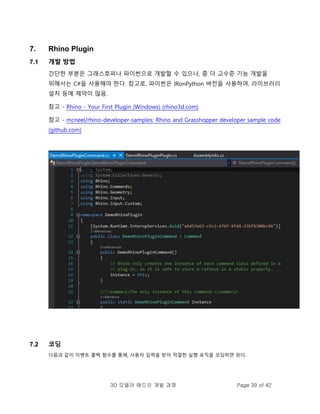 3D 모델러 애드인 개발 과정 Page 39 of 42
7. Rhino Plugin
7.1 개발 방법
간단한 부분은 그래스호퍼나 파이썬으로 개발할 수 있으나, 좀 더 고수준 기능 개발을
위해서는 C#을 사용해야 한다. 참고로, 파이썬은 IRonPython 버전을 사용하여, 라이브러리
설치 등에 제약이 많음.
참고 - Rhino - Your First Plugin (Windows) (rhino3d.com)
참고 - mcneel/rhino-developer-samples: Rhino and Grasshopper developer sample code
(github.com)
7.2 코딩
다음과 같이 이벤트 콜백 함수를 통해, 사용자 입력을 받아 적절한 실행 로직을 코딩하면 된다.
 