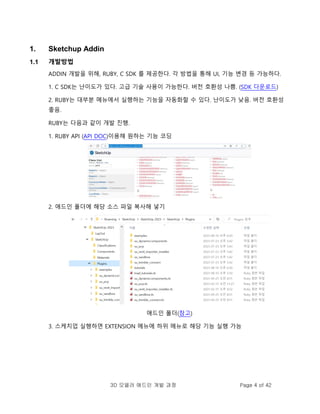 3D 모델러 애드인 개발 과정 Page 4 of 42
1. Sketchup Addin
1.1 개발방법
ADDIN 개발을 위해, RUBY, C SDK 를 제공한다. 각 방법을 통해 UI, 기능 변경 등 가능하다.
1. C SDK는 난이도가 있다. 고급 기술 사용이 가능한다. 버전 호환성 나쁨. (SDK 다운로드)
2. RUBY는 대부분 메뉴에서 실행하는 기능을 자동화할 수 있다. 난이도가 낮음. 버전 호환성
좋음.
RUBY는 다음과 같이 개발 진행.
1. RUBY API (API DOC)이용해 원하는 기능 코딩
2. 애드인 폴더에 해당 소스 파일 복사해 넣기
애드인 폴더(참고)
3. 스케치업 실행하면 EXTENSION 메뉴에 하위 메뉴로 해당 기능 실행 가능
 