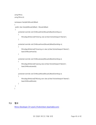 3D 모델러 애드인 개발 과정 Page 40 of 42
using Rhino;
using Rhino.UI;
namespace SampleCsMouseCallback
{
public class SampleMouseCallback : MouseCallback
{
protected override void OnMouseEnter(MouseCallbackEventArgs e)
{
RhinoApp.WriteLine($"Entering view {e.View?.ActiveViewport?.Name}");
}
protected override void OnMouseHover(MouseCallbackEventArgs e)
{
RhinoApp.WriteLine($"Hovering on view {e.View?.ActiveViewport?.Name}");
base.OnMouseHover(e);
}
protected override void OnMouseLeave(MouseCallbackEventArgs e)
{
RhinoApp.WriteLine($"Leaving view {e.View?.ActiveViewport?.Name}");
base.OnMouseLeave(e);
}
protected override void OnMouseMove(MouseCallbackEventArgs e)
{
RhinoApp.WriteLine($"Moving over view {e.View?.ActiveViewport?.Name}");
base.OnMouseMove(e);
}
}
}
7.3 참고
Rhino Developer C# Level | ProArchitect (teachable.com)
 