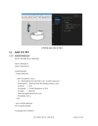 3D 모델러 애드인 개발 과정 Page 6 of 42
스케치업 2023 애드인 예시
1.2 RUBY 코드 예시
1.2.1 ADDIN MODULE
애드인 기본 모듈 코드는 다음과 같다.
require 'sketchup.rb'
require 'extensions.rb'
module Examples
module HelloCube
unless file_loaded?(__FILE__)
ex = SketchupExtension.new('Hello Cube', 'ex_hello_cube/main')
ex.description = 'SketchUp Ruby API example creating a cube.'
ex.version = '1.0.0'
ex.copyright = 'Trimble Navigations © 2016'
ex.creator = 'SketchUp'
Sketchup.register_extension(ex, true)
file_loaded(__FILE__)
end
end # module HelloCube
end # module Examples
# Copyright 2016 Trimble Inc
 