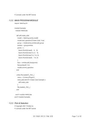 3D 모델러 애드인 개발 과정 Page 7 of 42
# Licensed under the MIT license
1.2.2 MAIN PROGRAM MODULE
require 'sketchup.rb'
module Examples
module HelloCube
def self.create_cube
model = Sketchup.active_model
model.start_operation('Create Cube', true)
group = model.active_entities.add_group
entities = group.entities
points = [
Geom::Point3d.new(0, 0, 0),
Geom::Point3d.new(1.m, 0, 0),
Geom::Point3d.new(1.m, 1.m, 0),
Geom::Point3d.new(0, 1.m, 0)
]
face = entities.add_face(points)
face.pushpull(-1.m)
model.commit_operation
end
unless file_loaded?(__FILE__)
menu = UI.menu('Plugins')
menu.add_item('01 Create Cube Example') {
self.create_cube
}
file_loaded(__FILE__)
end
end # module HelloCube
end # module Examples
1.2.3 Pick & Selection
# Copyright 2021 Trimble Inc
# Licensed under the MIT license
 