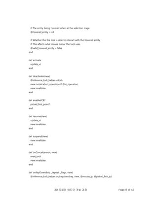 3D 모델러 애드인 개발 과정 Page 9 of 42
# The entity being hovered when at the selection stage.
@hovered_entity = nil
# Whether the the tool is able to interact with the hovered entity.
# This affects what mouse cursor the tool uses.
@valid_hovered_entity = false
end
def activate
update_ui
end
def deactivate(view)
@inference_lock_helper.unlock
view.model.abort_operation if @in_operation
view.invalidate
end
def enableVCB?
picked_first_point?
end
def resume(view)
update_ui
view.invalidate
end
def suspend(view)
view.invalidate
end
def onCancel(reason, view)
reset_tool
view.invalidate
end
def onKeyDown(key, _repeat, _flags, view)
@inference_lock_helper.on_keydown(key, view, @mouse_ip, @picked_first_ip)
 