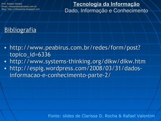 Prof. Robson Santos
Email: robssantoss@yahoo.com.br
                                                  Tecnologia da Informação
Blog: http://robssantos.blogspot.com
                                               Dado, Informação e Conhecimento


  Bibliografia

 • http://www.peabirus.com.br/redes/form/post?
   topico_id=6336
 • http://www.systems-thinking.org/dikw/dikw.htm
 • http://espig.wordpress.com/2008/03/31/dados-
   informacao-e-conhecimento-parte-2/




                                       Fonte: slides de Clarissa D. Rocha & Rafael Valentim
 