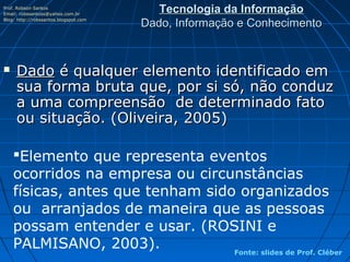 Prof. Robson Santos
Email: robssantoss@yahoo.com.br
                                          Tecnologia da Informação
Blog: http://robssantos.blogspot.com
                                       Dado, Informação e Conhecimento


    Dado é qualquer elemento identificado em
     sua forma bruta que, por si só, não conduz
     a uma compreensão de determinado fato
     ou situação. (Oliveira, 2005)

    Elemento que representa eventos
    ocorridos na empresa ou circunstâncias
    físicas, antes que tenham sido organizados
    ou arranjados de maneira que as pessoas
    possam entender e usar. (ROSINI e
    PALMISANO, 2003).             Fonte: slides de Prof. Cléber
 