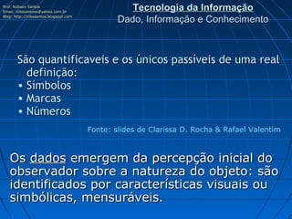 Prof. Robson Santos
Email: robssantoss@yahoo.com.br
                                                  Tecnologia da Informação
Blog: http://robssantos.blogspot.com
                                               Dado, Informação e Conhecimento



       São quantificaveis e os únicos passíveis de uma real
         definição:   
       • Símbolos
       • Marcas
       • Números
                                       Fonte: slides de Clarissa D. Rocha & Rafael Valentim



   Os dados emergem da percepção inicial do
   observador sobre a natureza do objeto: são
   identificados por características visuais ou
   simbólicas, mensuráveis.
 