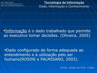Prof. Robson Santos
Email: robssantoss@yahoo.com.br
                                          Tecnologia da Informação
Blog: http://robssantos.blogspot.com
                                       Dado, Informação e Conhecimento




    Informação é o dado trabalhado que permite
    ao executivo tomar decisões. (Oliveira, 2005)


     Dado configurado de forma adequada ao
     entendimento e à utilização pelo ser
     humano(ROSINI e PALMISANO, 2003).

                                                    Fonte: slides de Prof. Cléber
 