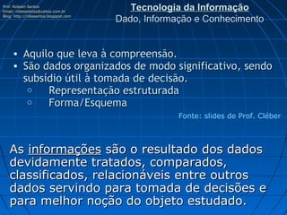 Prof. Robson Santos
Email: robssantoss@yahoo.com.br
                                          Tecnologia da Informação
Blog: http://robssantos.blogspot.com
                                       Dado, Informação e Conhecimento


     • Aquilo que leva à compreensão.
     • São dados organizados de modo significativo, sendo
       subsídio útil à tomada de decisão.
        o     Representação estruturada
        o     Forma/Esquema
                                                    Fonte: slides de Prof. Cléber



   As informações são o resultado dos dados
   devidamente tratados, comparados,
   classificados, relacionáveis entre outros
   dados servindo para tomada de decisões e
   para melhor noção do objeto estudado.
 