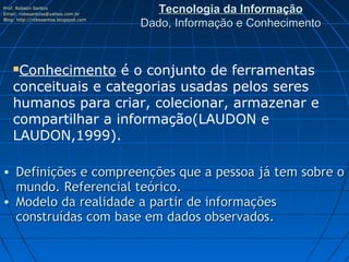 Prof. Robson Santos
Email: robssantoss@yahoo.com.br
                                          Tecnologia da Informação
Blog: http://robssantos.blogspot.com
                                       Dado, Informação e Conhecimento


    Conhecimento é o conjunto de ferramentas
    conceituais e categorias usadas pelos seres
    humanos para criar, colecionar, armazenar e
    compartilhar a informação(LAUDON e
    LAUDON,1999).

• Definições e compreenções que a pessoa já tem sobre o
  mundo. Referencial teórico.
• Modelo da realidade a partir de informações
  construídas com base em dados observados.
 