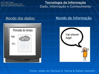 Prof. Robson Santos
Email: robssantoss@yahoo.com.br
                                                  Tecnologia da Informação
Blog: http://robssantos.blogspot.com
                                               Dado, Informação e Conhecimento


       Mundo dos dados:                                    Mundo da Informação




                                       Fonte: slides de Clarissa D. Rocha & Rafael Valentim
 