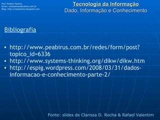 Tecnologia da Informação Dado, Informação e Conhecimento Prof. Robson Santos Email:  [email_address] Blog:  http://robssantos.blogspot.com   Fonte: slides de Clarissa D. Rocha & Rafael Valentim Bibliografia http://www.peabirus.com.br/redes/form/post?topico_id=6336 http://www.systems-thinking.org/dikw/dikw.htm http://espig.wordpress.com/2008/03/31/dados-informacao-e-conhecimento-parte-2/ 