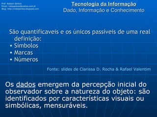 Tecnologia da Informação Dado, Informação e Conhecimento São quantificaveis e os únicos passíveis de uma real definição:     Símbolos Marcas Números Prof. Robson Santos Email:  [email_address] Blog:  http://robssantos.blogspot.com   Fonte: slides de Clarissa D. Rocha & Rafael Valentim Os  dados  emergem da percepção inicial do observador sobre a natureza do objeto: são identificados por características visuais ou simbólicas, mensuráveis. 