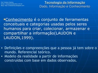 Tecnologia da Informação Dado, Informação e Conhecimento Prof. Robson Santos Email:  [email_address] Blog:  http://robssantos.blogspot.com   Conhecimento  é o conjunto de ferramentas conceituais e categorias usadas pelos seres humanos para criar, colecionar, armazenar e compartilhar a informação(LAUDON e LAUDON,1999). Definições e compreenções que a pessoa já tem sobre o mundo. Referencial teórico. Modelo da realidade a partir de informações construídas com base em dados observados.  