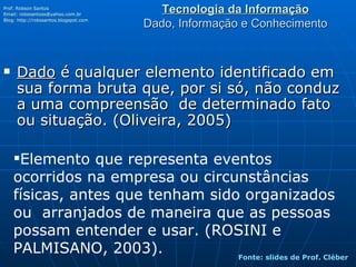 Tecnologia da Informação Dado, Informação e Conhecimento Dado  é qualquer elemento identificado em sua forma bruta que, por si só, não conduz a uma compreensão  de determinado fato ou situação. (Oliveira, 2005) Prof. Robson Santos Email:  [email_address] Blog:  http://robssantos.blogspot.com   Elemento que representa eventos ocorridos na empresa ou circunstâncias físicas, antes que tenham sido organizados ou  arranjados de maneira que as pessoas possam entender e usar. (ROSINI e PALMISANO, 2003). Fonte: slides de Prof. Cléber 