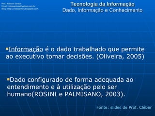 Tecnologia da Informação Dado, Informação e Conhecimento Prof. Robson Santos Email:  [email_address] Blog:  http://robssantos.blogspot.com   Fonte: slides de Prof. Cléber Informação  é o dado trabalhado que permite ao executivo tomar decisões. (Oliveira, 2005) Dado configurado de forma adequada ao entendimento e à utilização pelo ser humano(ROSINI e PALMISANO, 2003). 
