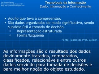 Tecnologia da Informação Dado, Informação e Conhecimento Prof. Robson Santos Email:  [email_address] Blog:  http://robssantos.blogspot.com   Fonte: slides de Prof. Cléber Aquilo que leva à compreensão. São dados organizados de modo significativo, sendo subsídio útil à tomada de decisão.      Representação estruturada      Forma/Esquema As  informações  são o resultado dos dados devidamente tratados, comparados, classificados, relacionáveis entre outros dados servindo para tomada de decisões e para melhor noção do objeto estudado. 