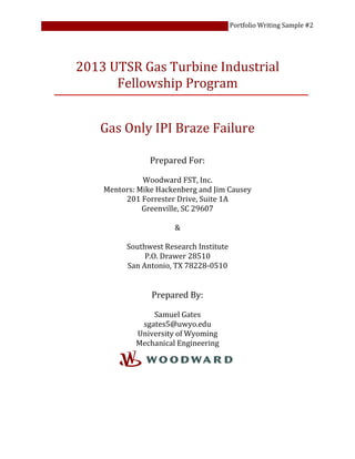 Portfolio Writing Sample #2
2013 UTSR Gas Turbine Industrial
Fellowship Program
Gas Only IPI Braze Failure
Prepared For:
Woodward FST, Inc.
Mentors: Mike Hackenberg and Jim Causey
201 Forrester Drive, Suite 1A
Greenville, SC 29607
&
Southwest Research Institute
P.O. Drawer 28510
San Antonio, TX 78228-0510
Prepared By:
Samuel Gates
sgates5@uwyo.edu
University of Wyoming
Mechanical Engineering
 