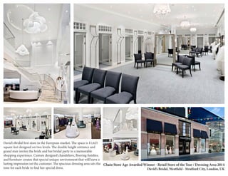Chain Store Age Awarded Winner - Retail Store of the Year / Dressing Area 2014 
David’s Bridal, Westfield - Stratford City, London, UK 
David’s Bridal first store in the European market. The space is 11,625 
square feet designed on two levels. The double height entrance and 
grand stair invites the bride and her bridal party to a memorable 
shopping experience. Custom designed chandeliers, flooring finishes, 
and furniture creates that special unique environment that will leave a 
lasting impression on the customer. The spacious dressing area sets the 
tone for each bride to find her special dress. 
