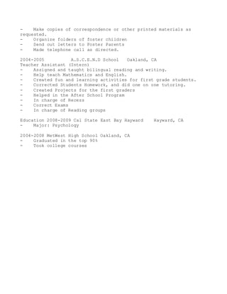 - Make copies of correspondence or other printed materials as
requested.
- Organize folders of foster children
- Send out letters to Foster Parents
- Made telephone call as directed.
2004-2005 A.S.C.E.N.D School Oakland, CA
Teacher Assistant (Intern)
- Assigned and taught bilingual reading and writing.
- Help teach Mathematics and English.
- Created fun and learning activities for first grade students.
- Corrected Students Homework, and did one on one tutoring.
- Created Projects for the first graders
- Helped in the After School Program
- In charge of Recess
- Correct Exams
- In charge of Reading groups
Education 2008-2009 Cal State East Bay Hayward Hayward, CA
- Major: Psychology
2004-2008 MetWest High School Oakland, CA
- Graduated in the top 90%
- Took college courses
 