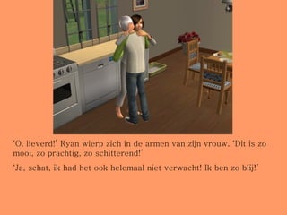 ‘ O, lieverd!’ Ryan wierp zich in de armen van zijn vrouw. ‘Dit is zo mooi, zo prachtig, zo schitterend!’ ‘ Ja, schat, ik had het ook helemaal niet verwacht! Ik ben zo blij!’ 