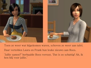 Toen ze weer wat bijgekomen waren, schoven ze weer aan tafel. Daar vertelden Laura en Frank hun leuke nieuws aan Roos. ‘ Jullie samen?’ herhaalde Roos verrast. ‘Dat is zo schattig! Ah, ik ben blij voor jullie.’ 
