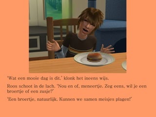 ‘ Wat een mooie dag is dit.’ klonk het ineens wijs.  Roos schoot in de lach. ‘Nou en of, meneertje. Zeg eens, wil je een broertje of een zusje?’ ‘ Een broertje, natuurlijk. Kunnen we samen meisjes plagen!’ 