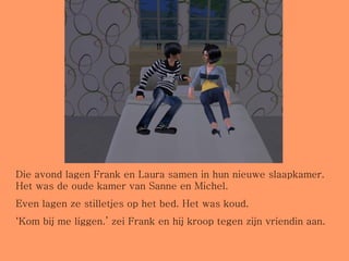 Die avond lagen Frank en Laura samen in hun nieuwe slaapkamer. Het was de oude kamer van Sanne en Michel. Even lagen ze stilletjes op het bed. Het was koud. ‘ Kom bij me liggen.’ zei Frank en hij kroop tegen zijn vriendin aan. 