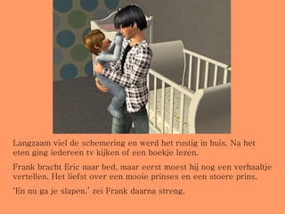 Langzaam viel de schemering en werd het rustig in huis. Na het eten ging iedereen tv kijken of een boekje lezen. Frank bracht Eric naar bed, maar eerst moest hij nog een verhaaltje vertellen. Het liefst over een mooie prinses en een stoere prins.  ‘ En nu ga je slapen.’ zei Frank daarna streng. 