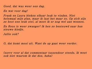 Goed, dat was weer een dag. En wat voor dag! Frank en Laura bleken elkaar leuk te vinden. Niet helemaal mijn plan, maar ik laat het maar zo. Op zich zijn ze best een leuk stel, al moet ik er nog wel aan wennen. En Roos is weer zwanger! Ik ben zo benieuwd naar hun nieuwe kindje. Jullie ook? O, dat komt mooi uit. Want de up gaat weer verder. (sorry voor al dat commentaar tussendoor steeds, ik weet ook niet waarom ik dat doe, haha) 