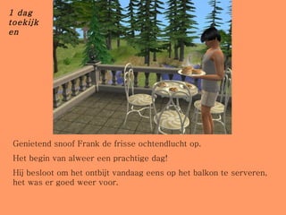 Genietend snoof Frank de frisse ochtendlucht op.  Het begin van alweer een prachtige dag! Hij besloot om het ontbijt vandaag eens op het balkon te serveren, het was er goed weer voor. 1 dag toekijken 
